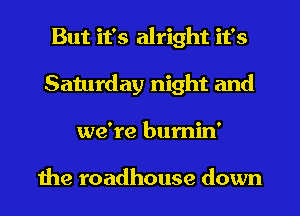 But it's alright it's
Saturday night and
we're bumin'

1119 roadhouse down