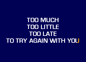 TOO MUCH
TOO LI'ITLE

TOO LATE
TO TRY AGAIN WITH YOU