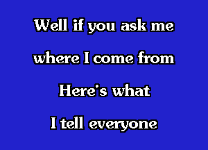 Well if you ask me
where I come from

Here's what

I tell everyone