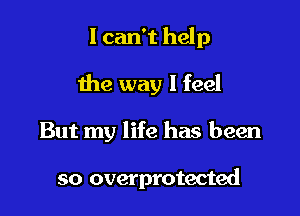 I can't help

the way I feel

But my life has been

so overprotected