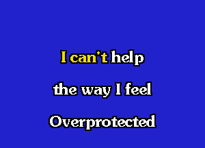 1 can't help
the way I feel

Overprotected