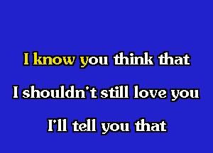 I know you think that

I shouldn't still love you
I'll tell you that