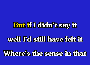 But if I didn't say it

well I'd still have felt it

Where's the sense in that