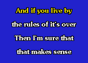 And if you live by
the rules of it's over
Then I'm sure that

that makas sense