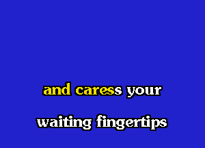 and caress your

waiting fingertips