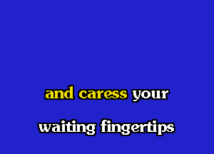 and caress your

waiting fingertips
