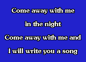 Come away with me
in the night
Come away with me and

I will write you a song