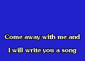 Come away with me and

lwill write you a song