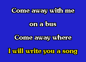 Come away with me
on a bus
Come away where

I will write you a song