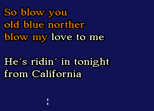So blow you
old blue norther
blow my love to me

He s ridin in tonight
from California