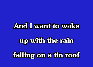 And I want to wake
up with the rain

falling on a tin roof
