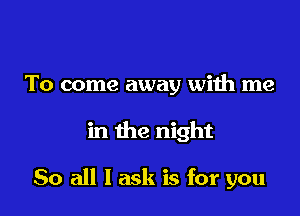 To come away with me

in the night

So all I ask is for you