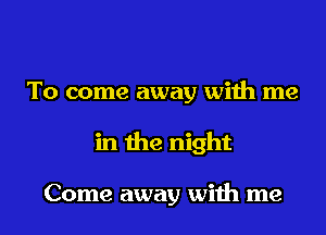 To come away with me
in the night

Come away with me
