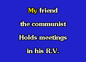My friend

the communist

Holds meetings

in his R.V.