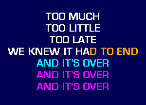 TOO MUCH
TOD LI'ITLE
TOO LATE
WE KNEW IT HAD TO END
AND IT'S OVER