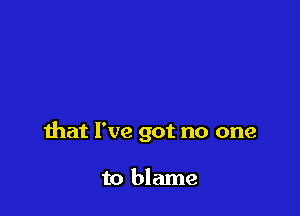 that I've got no one

to blame