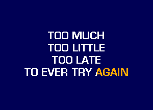 TOO MUCH
TOO LITTLE

TOO LATE
TO EVER TRY AGAIN