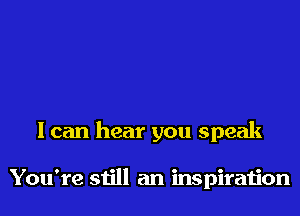 I can hear you speak

You're still an inspiration