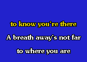 to know you're there
A breath away's not far

to where you are