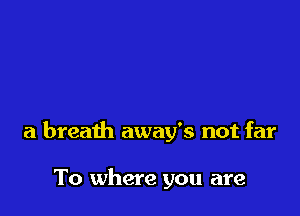 a breath away's not far

To where you are