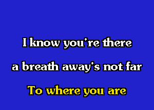 I know you're there
a breath away's not far

To where you are