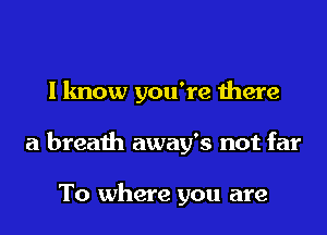 I know you're there
a breath away's not far

To where you are