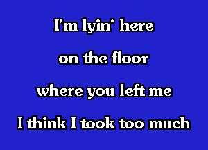 I'm lyin' here
on the floor
where you left me

I think I took too much