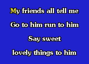 My friends all tell me
Go to him run to him
Say sweet

lovely things to him
