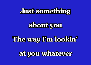 Just something
about you

The way I'm lookin'

at you whatever