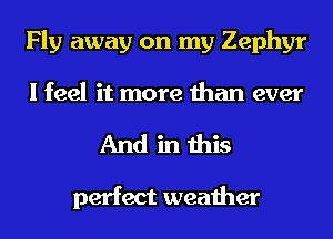 Fly away on my Zephyr
I feel it more than ever
And in this

perfect weather