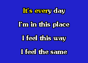 It's every day

I'm in this place

I feel this way

I feel the same