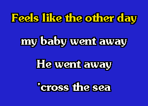 Feels like the other day
my baby went away
He went away

'cross the sea
