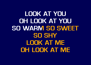 LOOK AT YOU
UH LOOK AT YOU
SO WARM SO SWEET
SO SHY
LOOK AT ME
OH LOOK AT ME