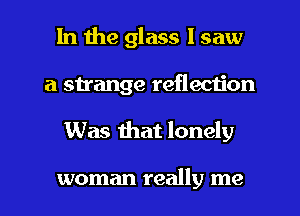 In the glass 1 saw
a strange reflection
Was mat lonely

woman really me