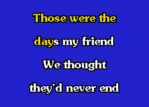 Those were the
days my friend
We thought

they'd never end