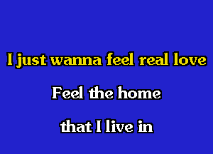 Ijust wanna feel real love

Feel the home

that I live in