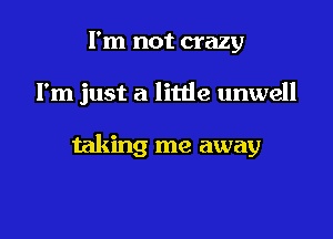 I'm not crazy

I'm just a litde unwell

taking me away