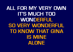 ALL FOR MY VERY OWN
IT'S MUCH TOD
WONDERFUL
SO VERY WONDERFUL
TO KNOW THAT GINA
IS MINE
ALONE