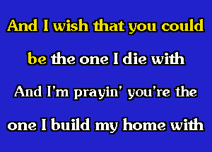 And I wish that you could
be the one I die with

And I'm prayin' you're the

one I build my home with