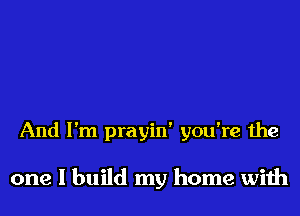 And I'm prayin' you're the

one I build my home with