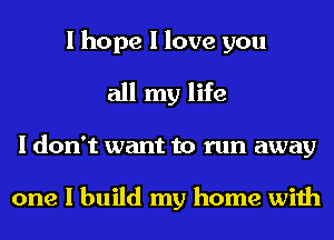 I hope I love you
all my life
I don't want to run away

one I build my home with