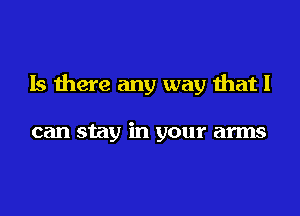 Is there any way that I

can stay in your arms