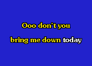 Ooo don't you

bring me down today