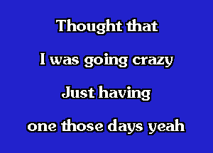 Thought that
l was going crazy

Just having

one those days yeah