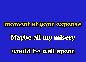 moment at your expense
Maybe all my misery

would be well spent
