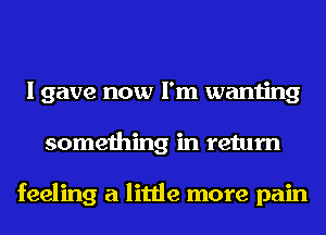 I gave now I'm wanting
something in return

feeling a little more pain