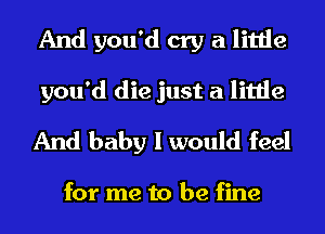 And you'd cry a little
you'd die just a little
And baby I would feel

for me to be fine