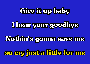 Give it up baby
I hear your goodbye
Nothin's gonna save me

so cry just a little for me