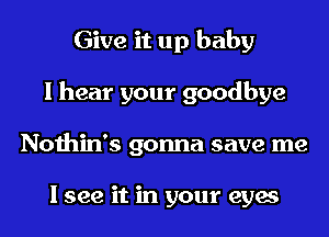 Give it up baby
I hear your goodbye
Nothin's gonna save me

I see it in your eyes