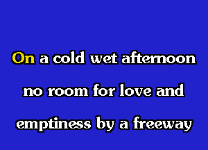On a cold wet afternoon
no room for love and

emptiness by a freeway